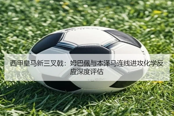 西甲皇马新三叉戟：姆巴佩与本泽马连线进攻化学反应深度评估