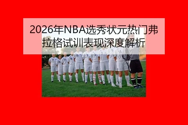 2026年NBA选秀状元热门弗拉格试训表现深度解析