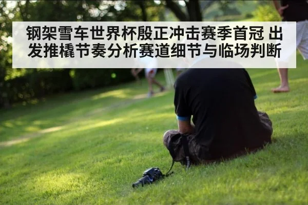 钢架雪车世界杯殷正冲击赛季首冠 出发推橇节奏分析赛道细节与临场判断